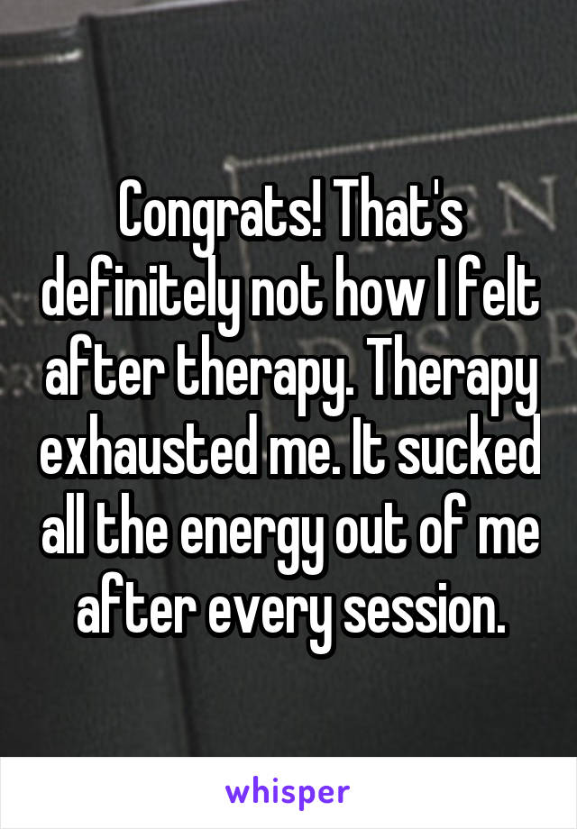 Congrats! That's definitely not how I felt after therapy. Therapy exhausted me. It sucked all the energy out of me after every session.