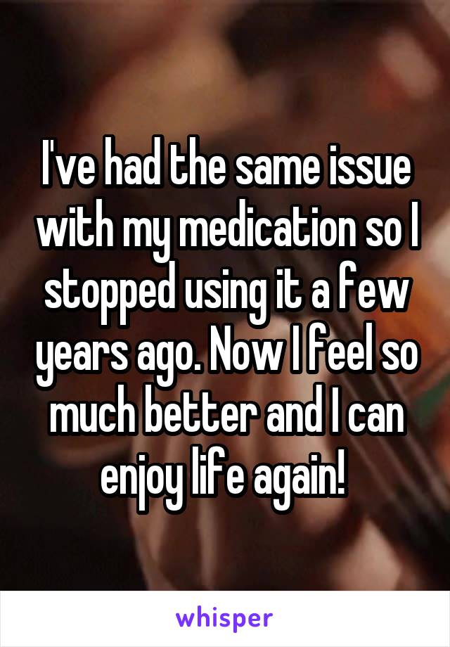 I've had the same issue with my medication so I stopped using it a few years ago. Now I feel so much better and I can enjoy life again! 