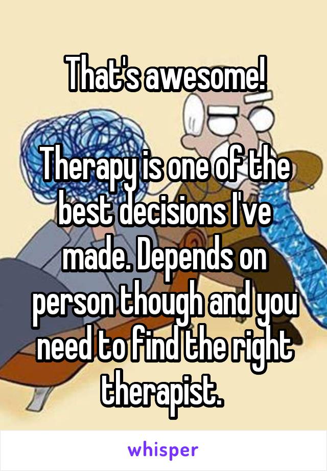 That's awesome!

Therapy is one of the best decisions I've made. Depends on person though and you need to find the right therapist. 