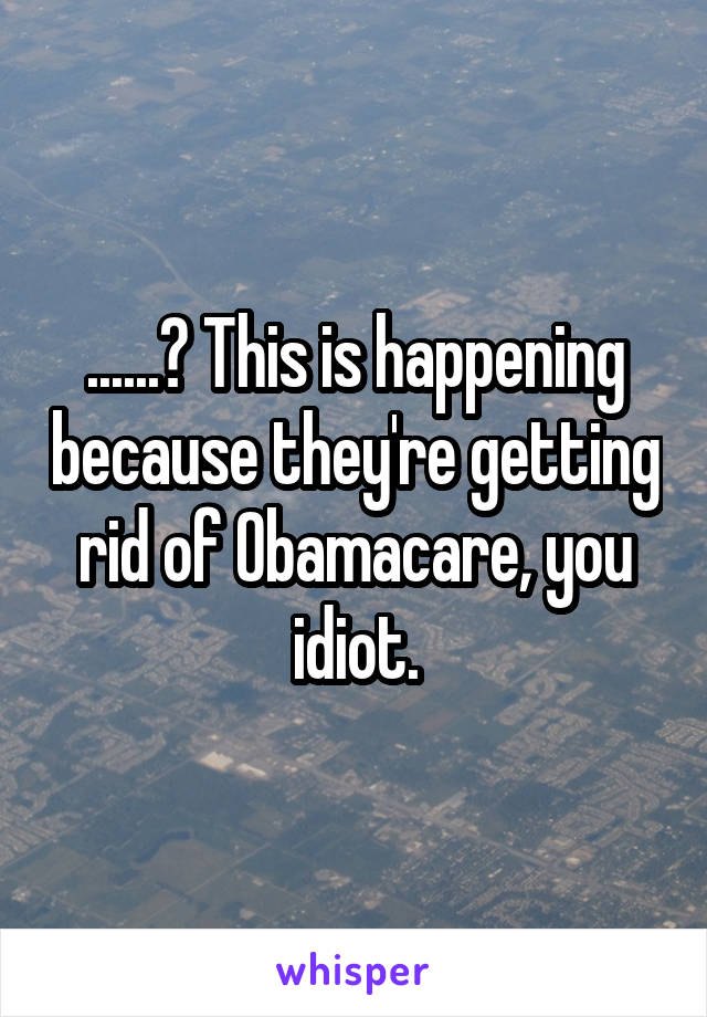 ......? This is happening because they're getting rid of Obamacare, you idiot.
