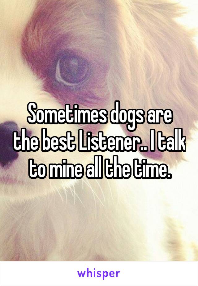 Sometimes dogs are the best Listener.. I talk to mine all the time.