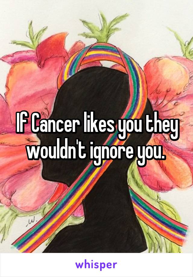 If Cancer likes you they wouldn't ignore you. 