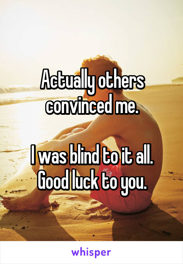 Actually others convinced me.

I was blind to it all.
Good luck to you.