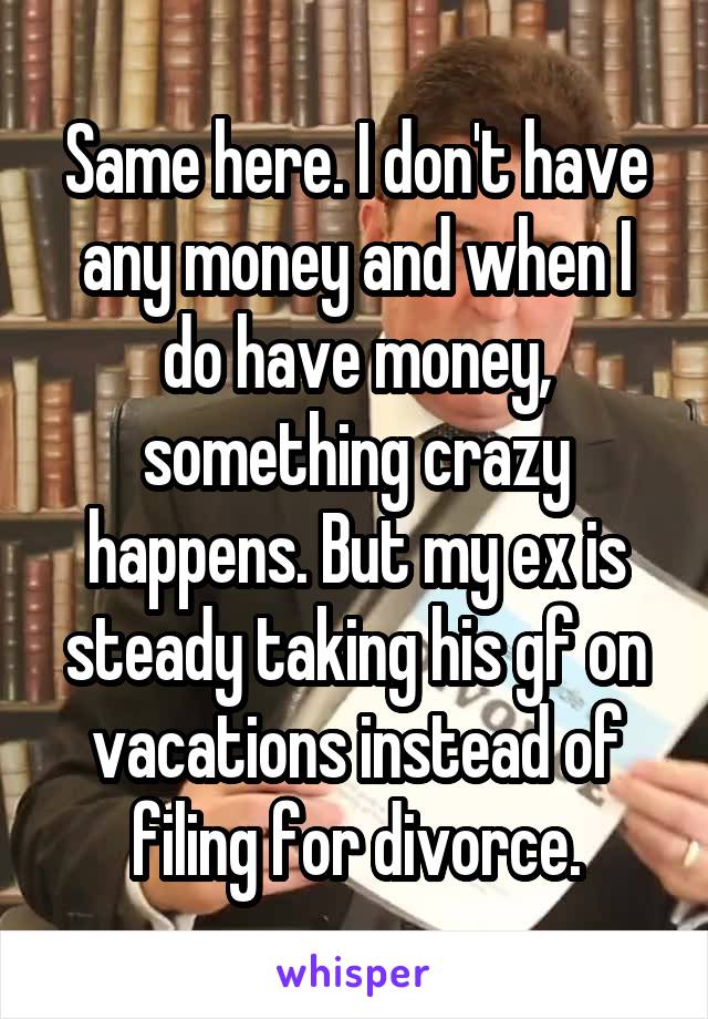 Same here. I don't have any money and when I do have money, something crazy happens. But my ex is steady taking his gf on vacations instead of filing for divorce.