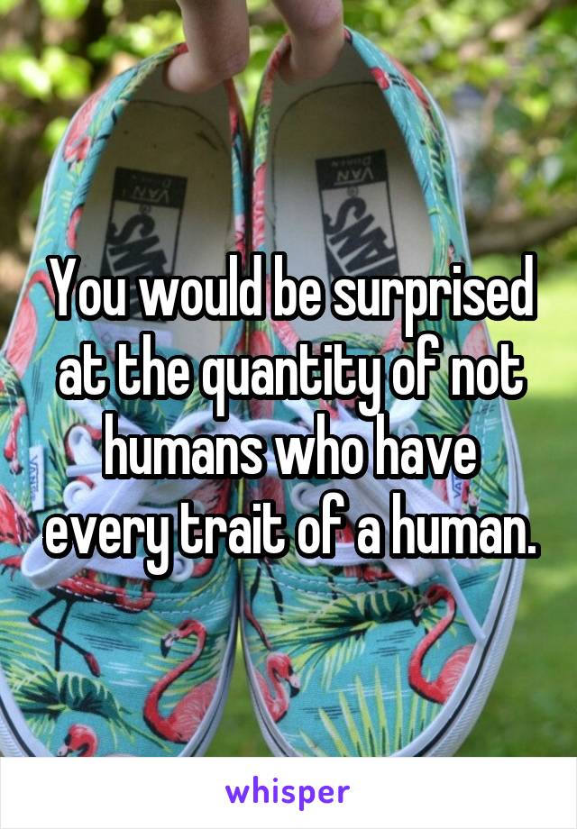 You would be surprised at the quantity of not humans who have every trait of a human.