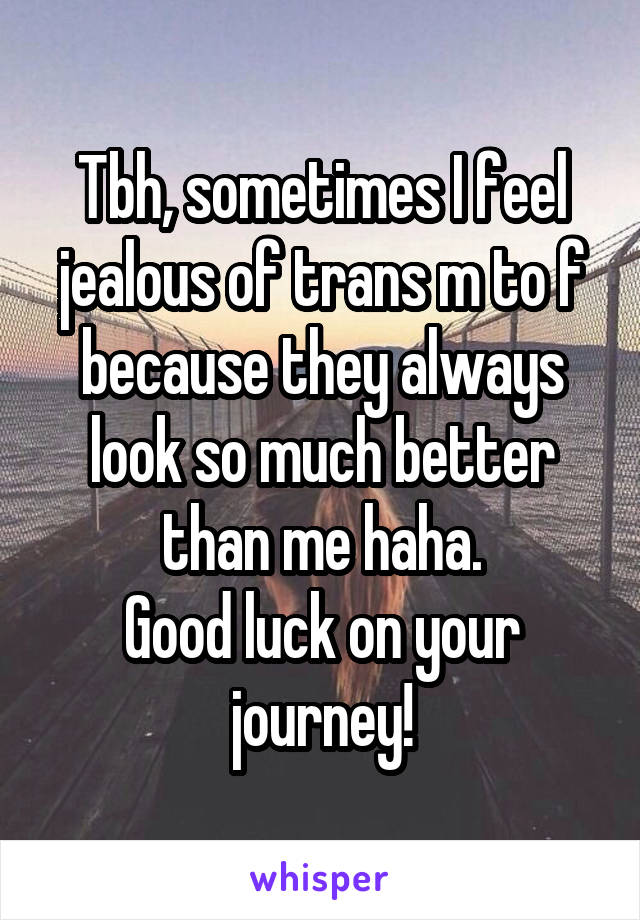 Tbh, sometimes I feel jealous of trans m to f because they always look so much better than me haha.
Good luck on your journey!