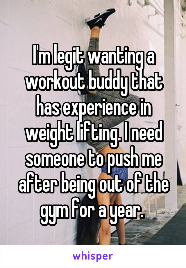 I'm legit wanting a workout buddy that has experience in weight lifting. I need someone to push me after being out of the gym for a year. 