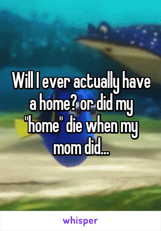 Will I ever actually have a home? or did my "home" die when my mom did...