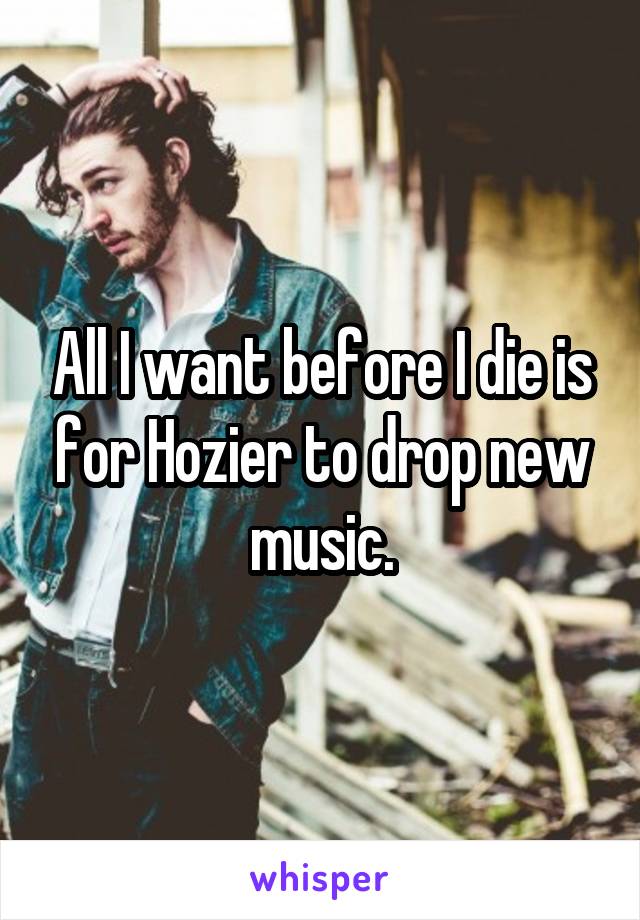 All I want before I die is for Hozier to drop new music.