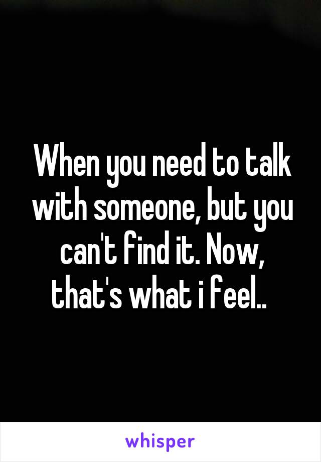 When you need to talk with someone, but you can't find it. Now, that's what i feel.. 