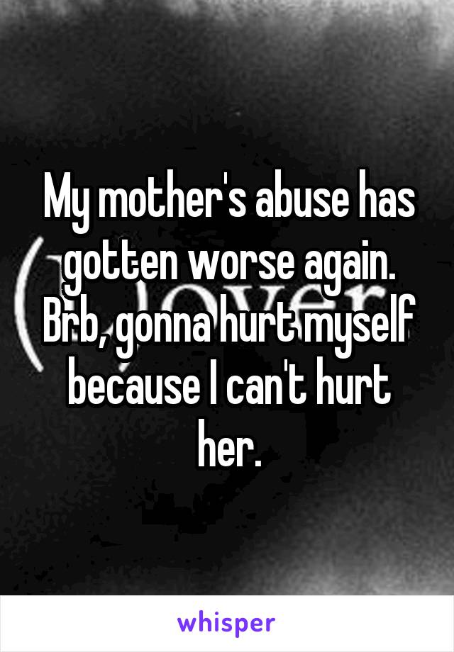 My mother's abuse has gotten worse again. Brb, gonna hurt myself because I can't hurt her.