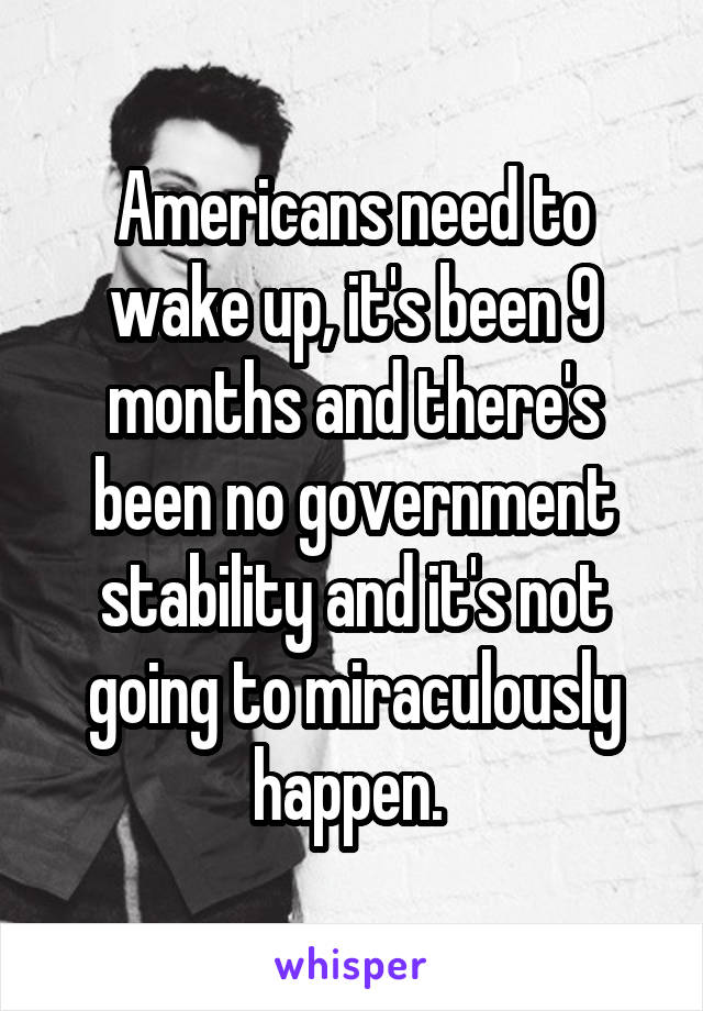 Americans need to wake up, it's been 9 months and there's been no government stability and it's not going to miraculously happen. 