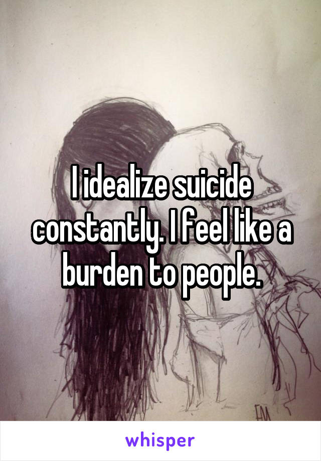 I idealize suicide constantly. I feel like a burden to people.
