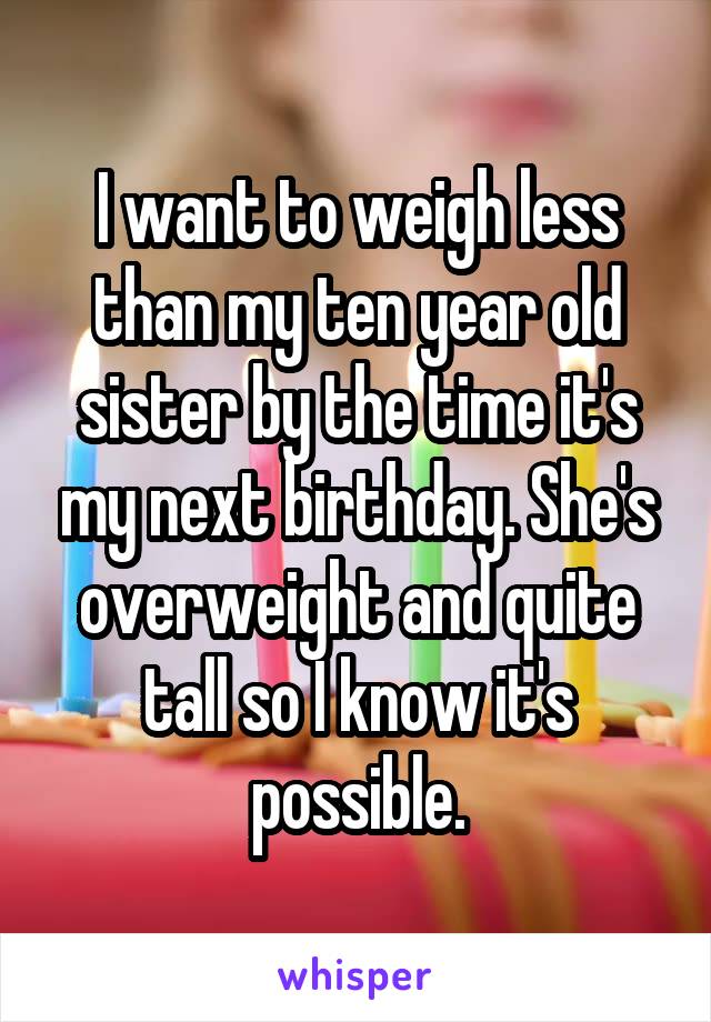 I want to weigh less than my ten year old sister by the time it's my next birthday. She's overweight and quite tall so I know it's possible.
