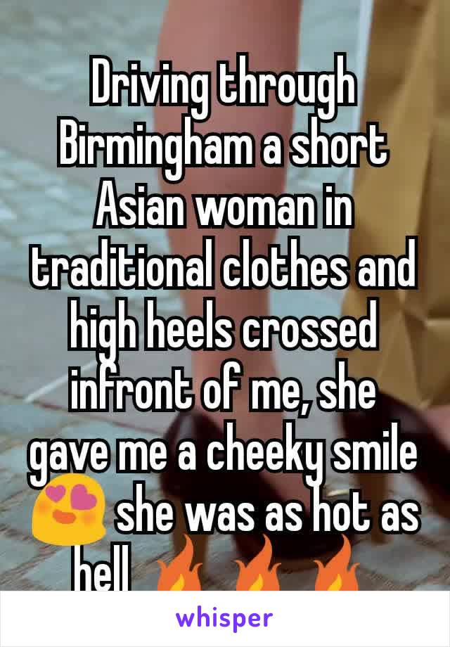 Driving through Birmingham a short Asian woman in traditional clothes and high heels crossed infront of me, she gave me a cheeky smile 😍 she was as hot as hell 🔥🔥🔥