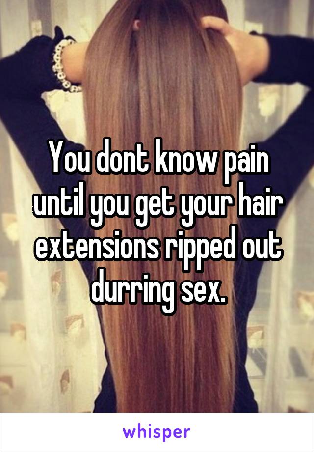 You dont know pain until you get your hair extensions ripped out durring sex.