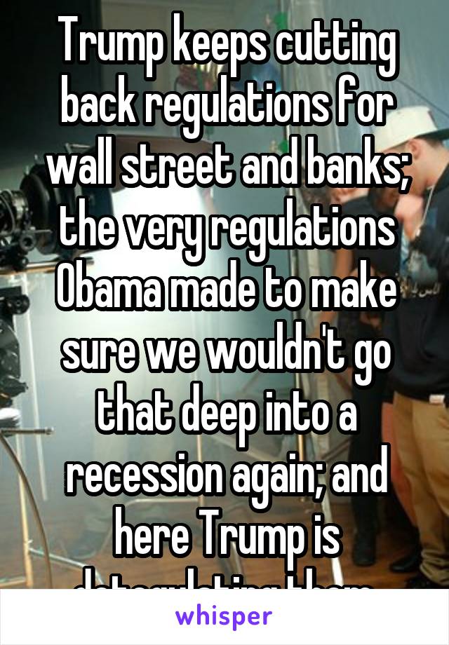 Trump keeps cutting back regulations for wall street and banks; the very regulations Obama made to make sure we wouldn't go that deep into a recession again; and here Trump is detegulating them.