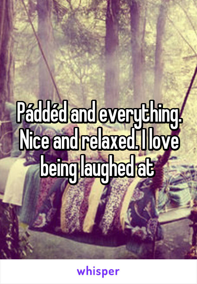 Páddéd and everything. Nice and relaxed. I love being laughed at 