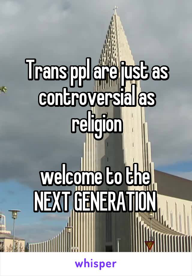 Trans ppl are just as controversial as religion

welcome to the 
NEXT GENERATION 