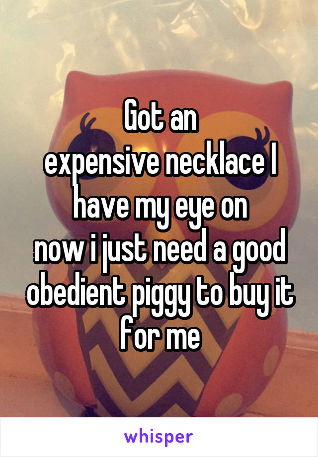 Got an
expensive necklace I have my eye on
now i just need a good obedient piggy to buy it for me