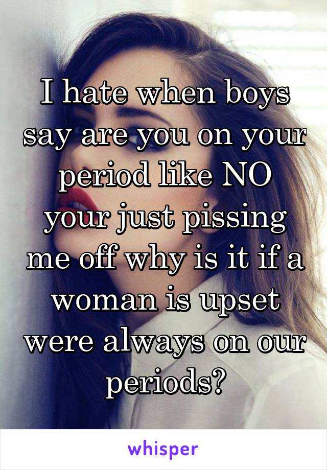 I hate when boys say are you on your period like NO your just pissing me off why is it if a woman is upset were always on our periods?
