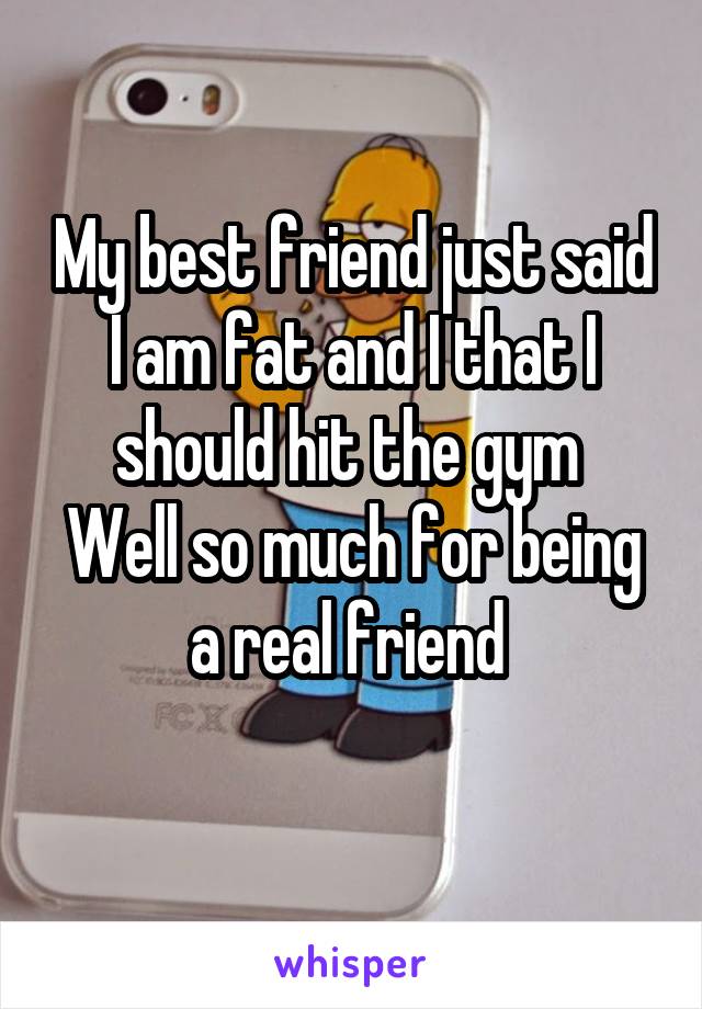 My best friend just said I am fat and I that I should hit the gym 
Well so much for being a real friend 
