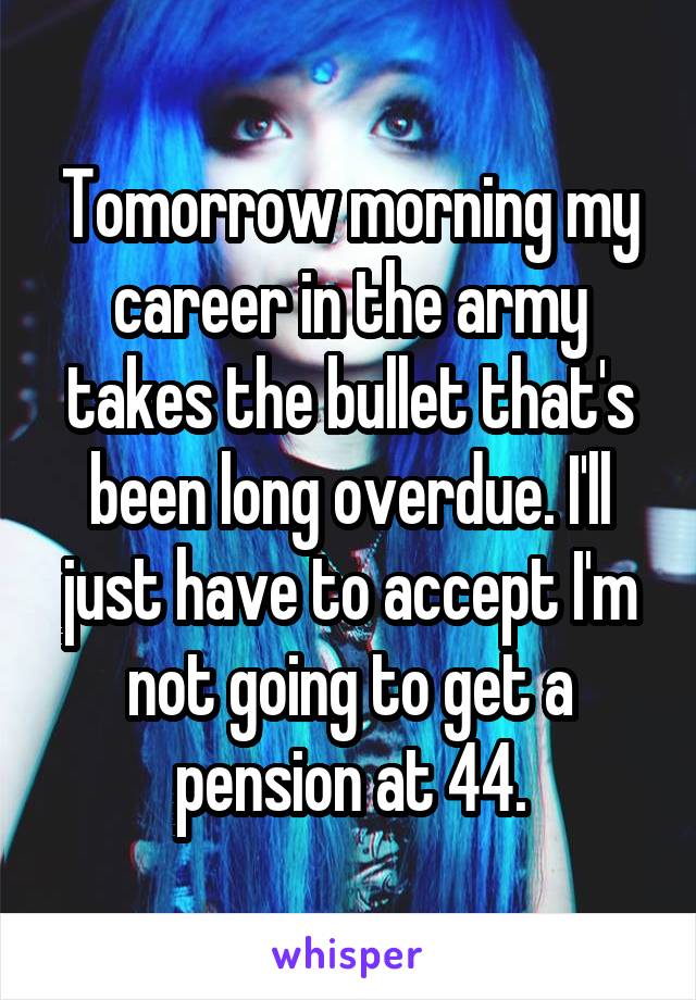 Tomorrow morning my career in the army takes the bullet that's been long overdue. I'll just have to accept I'm not going to get a pension at 44.