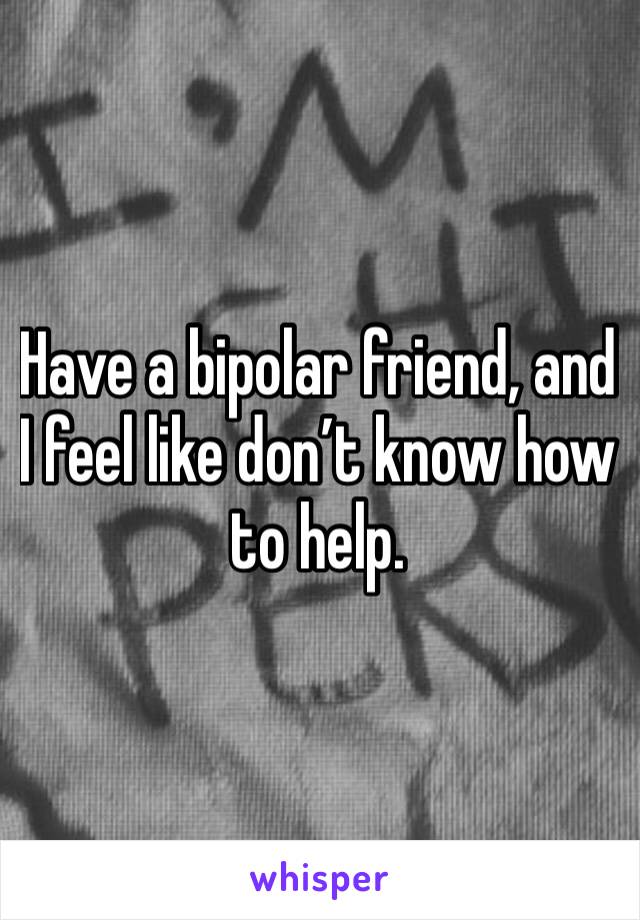 Have a bipolar friend, and I feel like don’t know how to help.