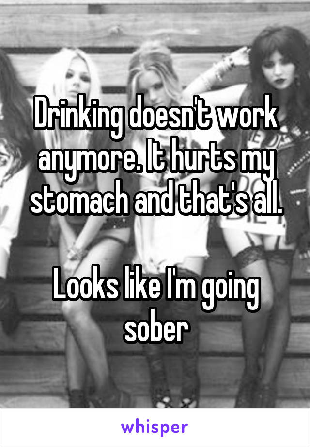 Drinking doesn't work anymore. It hurts my stomach and that's all.

Looks like I'm going sober