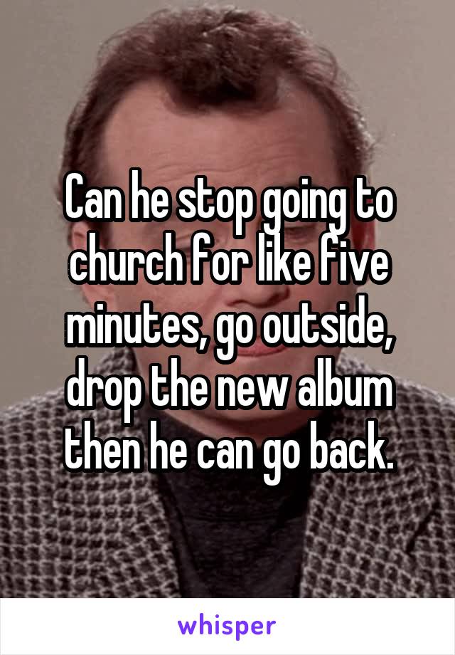 Can he stop going to church for like five minutes, go outside, drop the new album then he can go back.