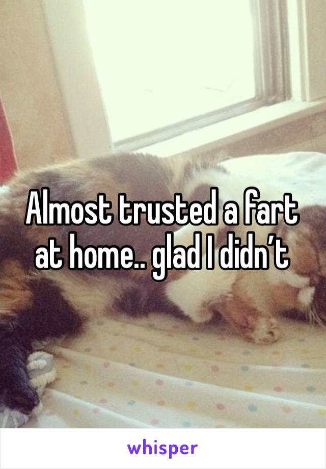 Almost trusted a fart at home.. glad I didn’t 