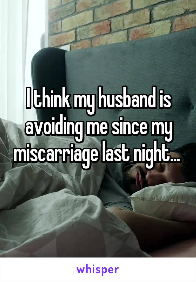 I think my husband is avoiding me since my miscarriage last night... 
