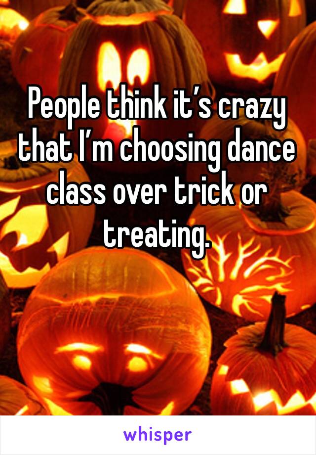 People think it’s crazy that I’m choosing dance class over trick or treating. 