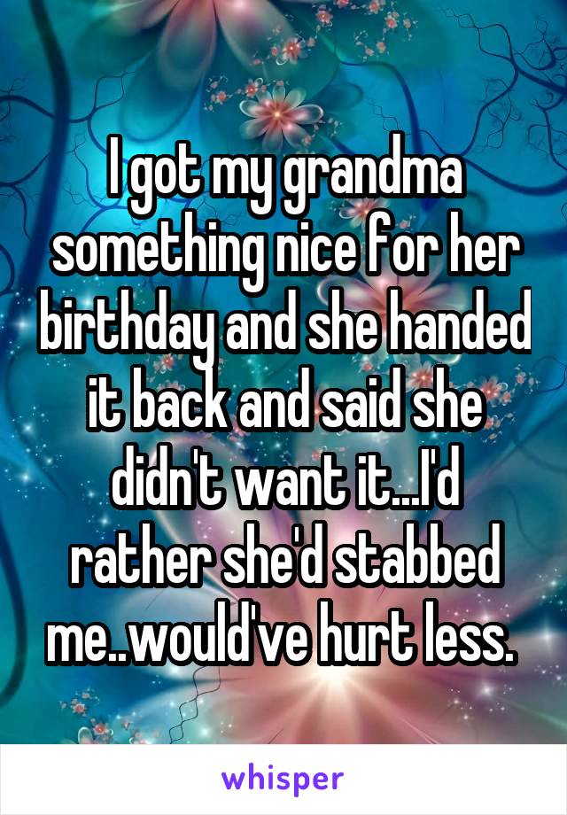 I got my grandma something nice for her birthday and she handed it back and said she didn't want it...I'd rather she'd stabbed me..would've hurt less. 