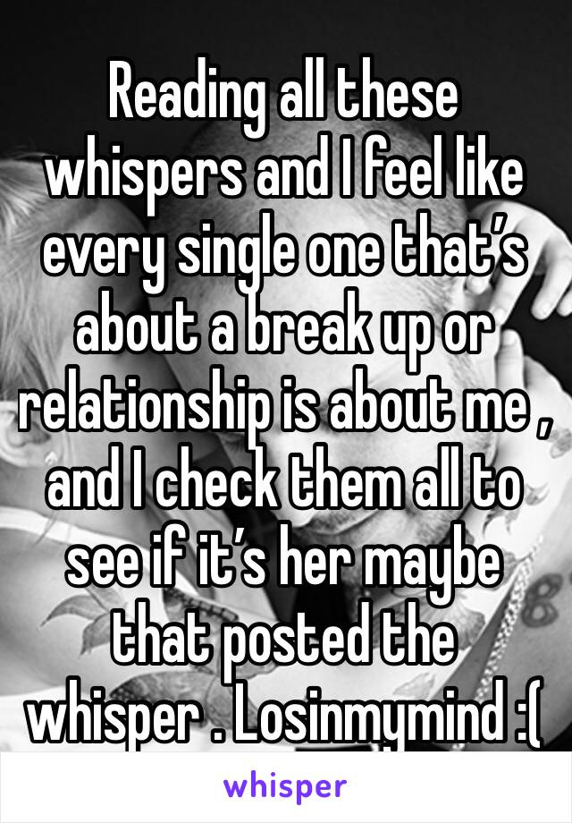 Reading all these whispers and I feel like every single one that’s about a break up or relationship is about me , and I check them all to see if it’s her maybe that posted the whisper . Losinmymind :(