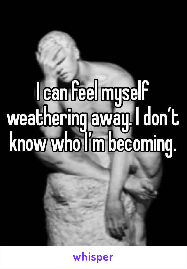 I can feel myself weathering away. I don’t know who I’m becoming. 