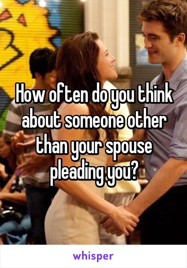 How often do you think about someone other than your spouse pleading you?