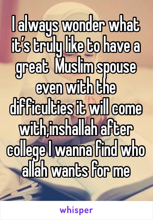 I always wonder what it’s truly like to have a great  Muslim spouse even with the difficulties it will come with,inshallah after college I wanna find who allah wants for me 
