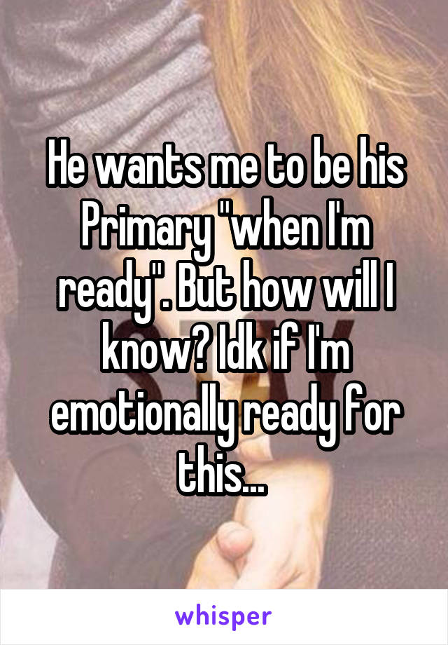 He wants me to be his Primary "when I'm ready". But how will I know? Idk if I'm emotionally ready for this... 