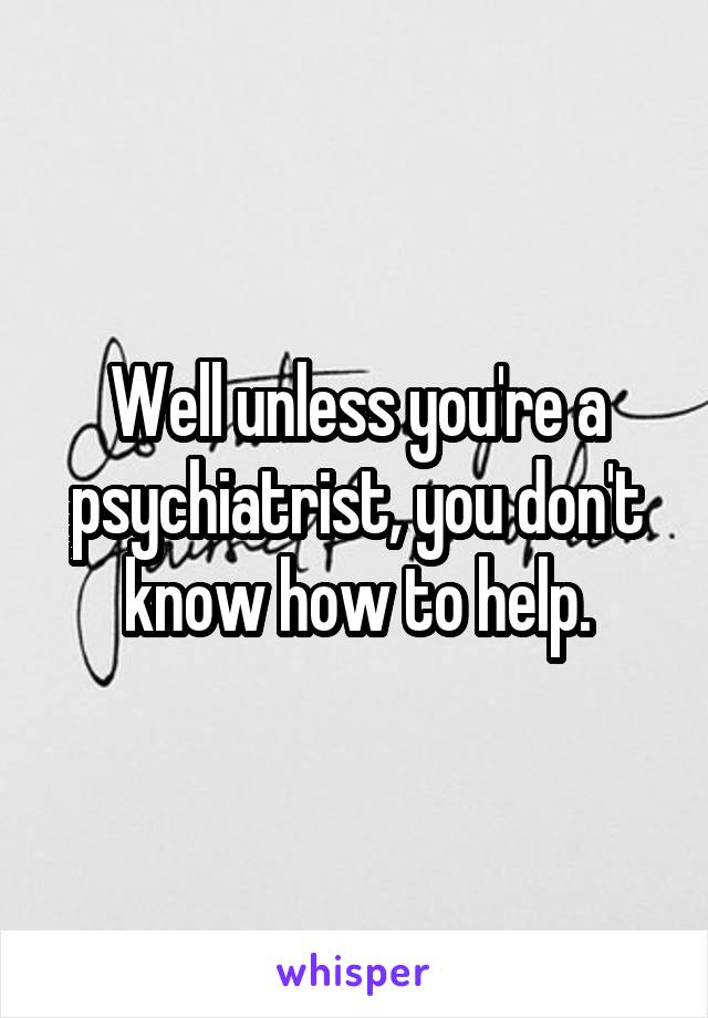 Well unless you're a psychiatrist, you don't know how to help.