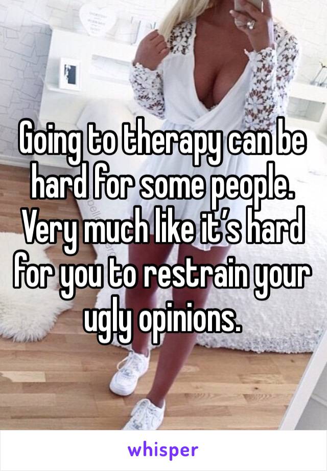 Going to therapy can be hard for some people. Very much like it’s hard for you to restrain your ugly opinions.