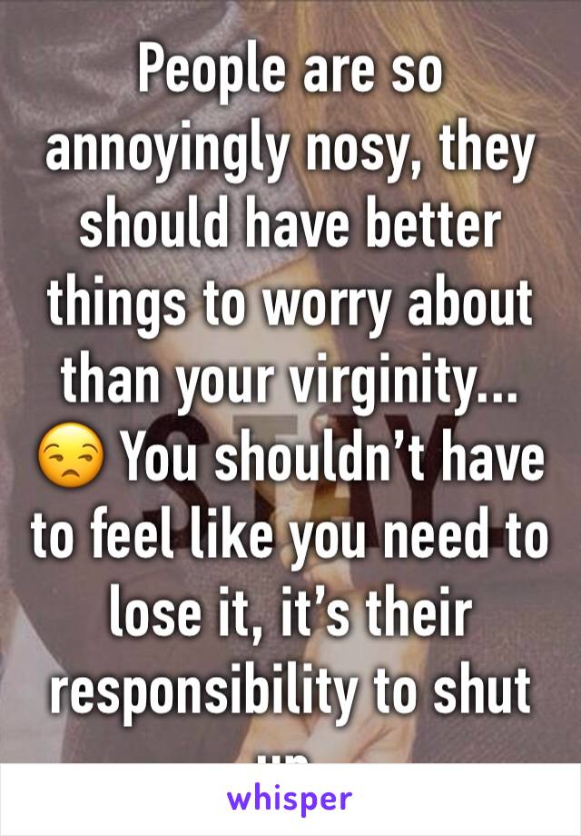 People are so annoyingly nosy, they should have better things to worry about than your virginity... 😒 You shouldn’t have to feel like you need to lose it, it’s their responsibility to shut up.