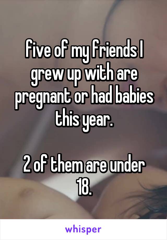 five of my friends I grew up with are pregnant or had babies this year.

2 of them are under 18.