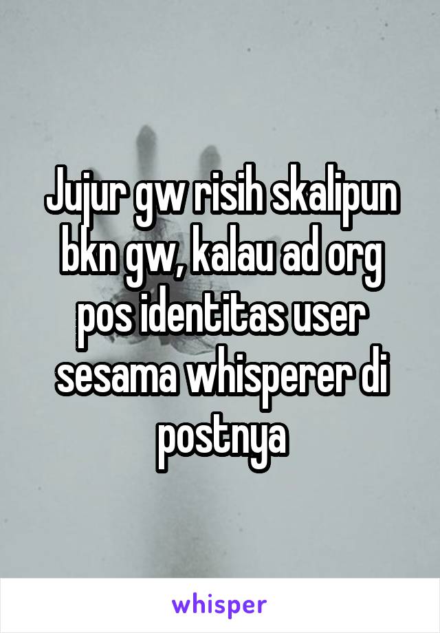 Jujur gw risih skalipun bkn gw, kalau ad org pos identitas user sesama whisperer di postnya