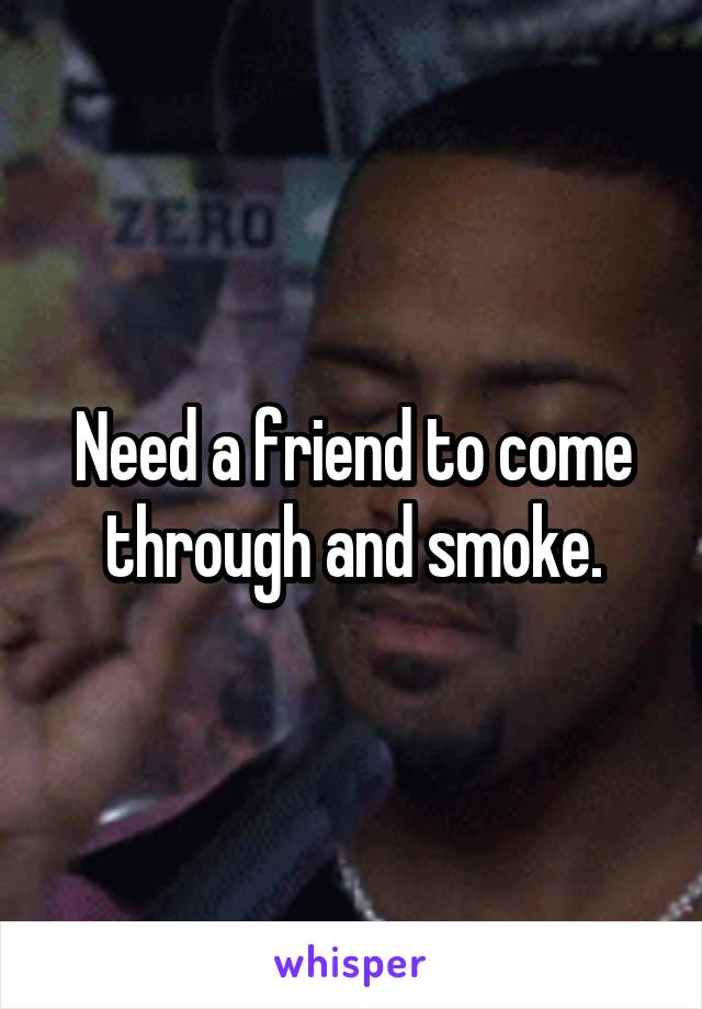 Need a friend to come through and smoke.
