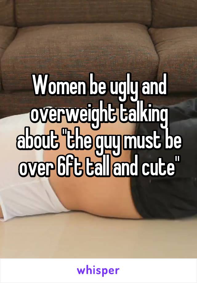 Women be ugly and overweight talking about "the guy must be over 6ft tall and cute"
