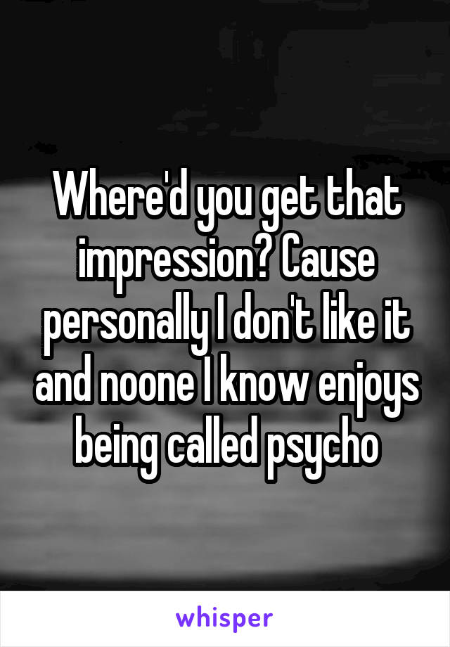 Where'd you get that impression? Cause personally I don't like it and noone I know enjoys being called psycho