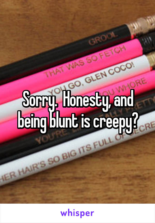 Sorry.  Honesty, and being blunt is creepy?
