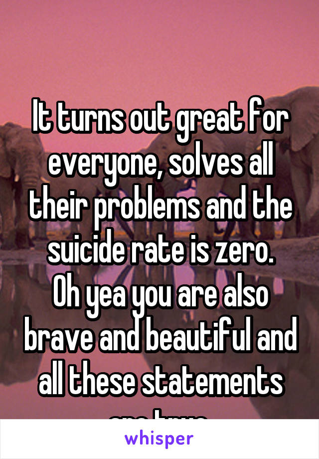 

It turns out great for everyone, solves all their problems and the suicide rate is zero.
Oh yea you are also brave and beautiful and all these statements are true 