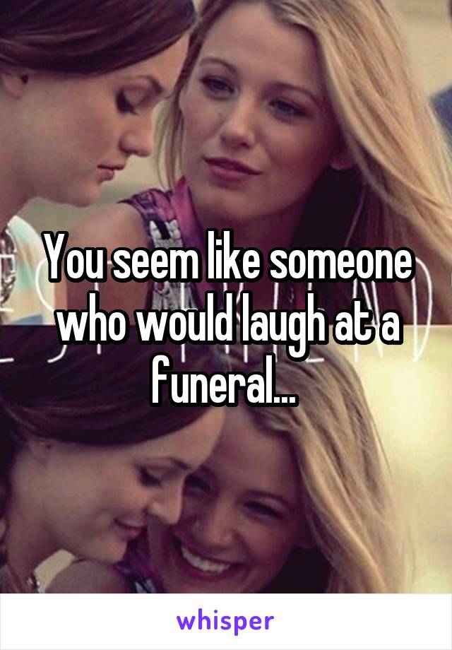 You seem like someone who would laugh at a funeral... 